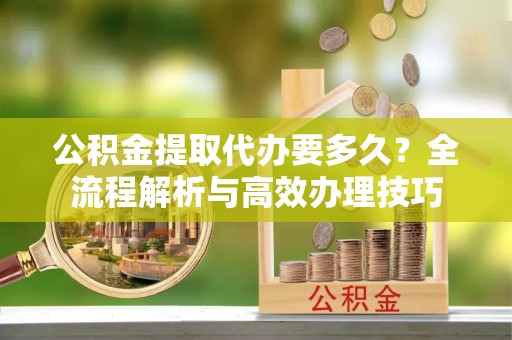 杭州公积金提取代办要多久？全流程解析与高效办理技巧