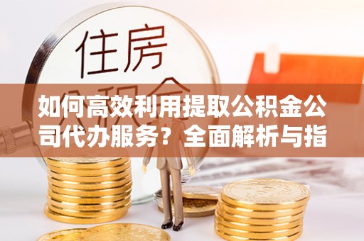 杭州如何高效利用提取公积金公司代办服务？全面解析与指南