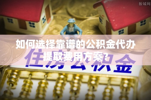 杭州如何选择靠谱的公积金代办提取费用方案？