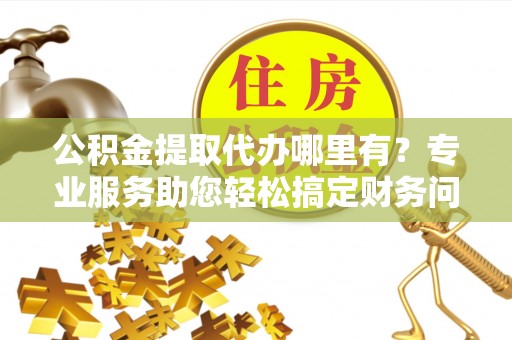 杭州公积金提取代办哪里有？专业服务助您轻松搞定财务问题
