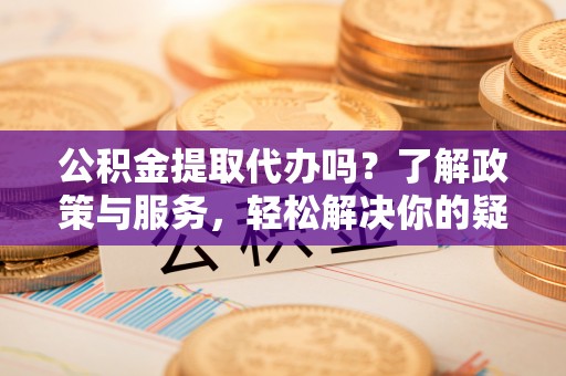 杭州公积金提取代办吗？了解政策与服务，轻松解决你的疑问