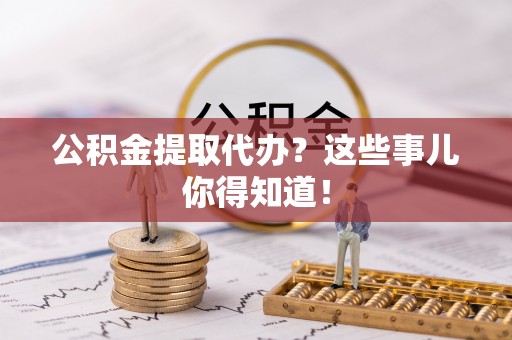 杭州公积金提取代办？这些事儿你得知道！