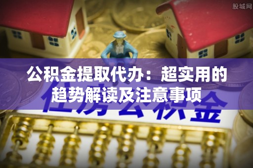 杭州公积金提取代办：超实用的趋势解读及注意事项