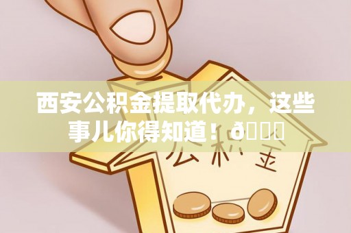 杭州西安公积金提取代办，这些事儿你得知道！😎