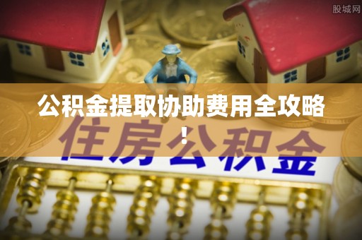 杭州公积金提取协助费用全攻略！