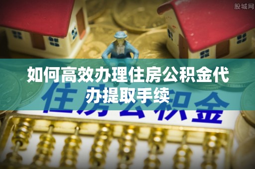 杭州如何高效办理住房公积金代办提取手续