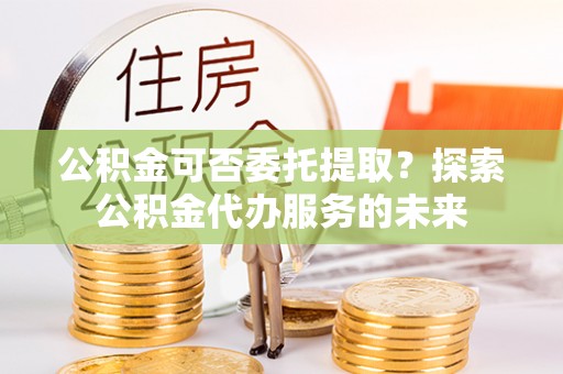 杭州公积金可否委托提取？探索公积金代办服务的未来