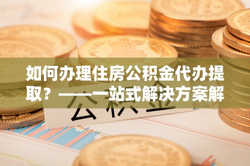 杭州如何办理住房公积金代办提取？——一站式解决方案解析